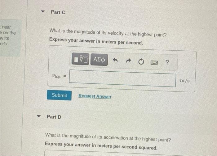 Part C
near
e on the
w its
er's
What is the magnitude of its velocity at the highest point?
Express your answer in meters per second.
Uh.p.
ΜΕ ΑΣΦ
20
?
Submit
Request Answer
4
Part D
What is the magnitude of its acceleration at the highest point?
Express your answer in meters per second squared.
m/s