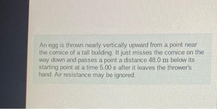 An egg is thrown nearly vertically upward from a point near
the cornice of a tall building. It just misses the cornice on the
way down and passes a point a distance 48.0 m below its
starting point at a time 5.00 s after it leaves the thrower's
hand. Air resistance may be ignored.