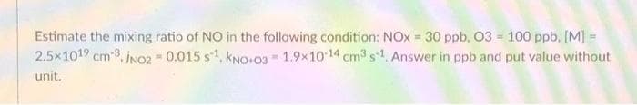 Estimate the mixing ratio of NO in the following condition: NOx = 30 ppb, 03 = 100 ppb, [M] =
2.5x1019 cm 3, INO2 0.015 s1, kNO+03 1.9x10 14 cm3s1. Answer in ppb and put value without
unit.
