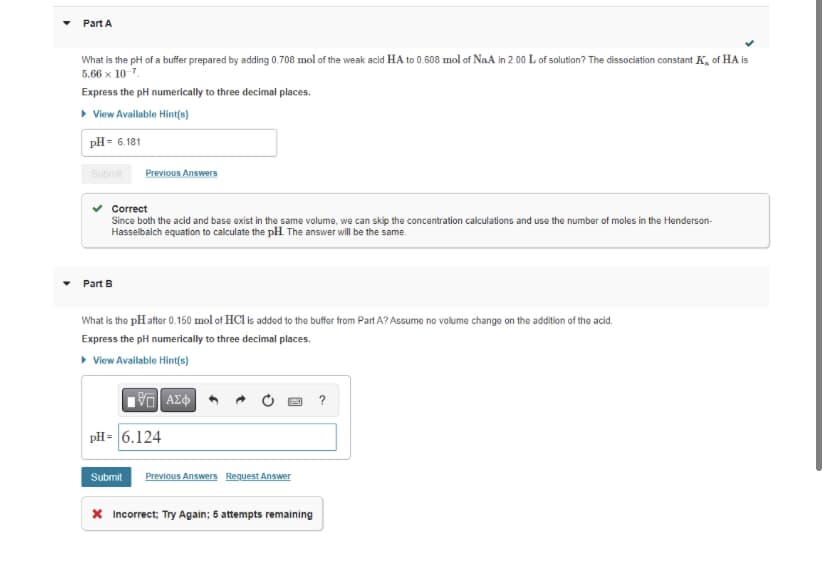 Part A
What is the pH of a buffer prepared by adding 0.708 mol of the weak acid HA to 0.608 mol of Na.A in 2.00 L of solution? The dissociation constant K of HA is
5.66 x 10-7.
Express the pH numerically to three decimal places.
▸ View Available Hint(s)
pH = 6.181
Submit
Previous Answers
Correct
Since both the acid and base exist in the same volume, we can skip the concentration calculations and use the number of moles in the Henderson-
Hasselbalch equation to calculate the pH. The answer will be the same.
Part B
What is the pH after 0.150 mol of HCl is added to the buffer from Part A? Assume no volume change on the addition of the acid.
Express the pH numerically to three decimal places.
▸ View Available Hint(s)
195| ΑΣΦ
pH= 6.124
Submit Previous Answers Request Answer
* Incorrect; Try Again; 5 attempts remaining