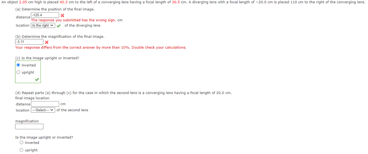 An object 2.05 cm high is placed 40.3 cm to the left of a converging lens having a focal length of 30.5 cm. A diverging lens with a focal length of -20.0 cm is placed 110 cm to the right of the converging lens.
(a) Determine the position of the final image.
-125.4
x
The response you submitted has the wrong sign. cm
distance
location to the right ✓ ✓ of the diverging lens
(b) Determine the magnification of the final image.
-3.11
X
Your response differs from the correct answer by more than 10%. Double check your calculations.
(c) Is the image upright or inverted?
O inverted
O upright
(d) Repeat parts (a) through (c) for the case in which the second lens is a converging lens having a focal length of 20.0 cm.
final image location
distance
cm
location ---Select--- of the second lens
magnification
Is the image upright or inverted?
O inverted
O upright
