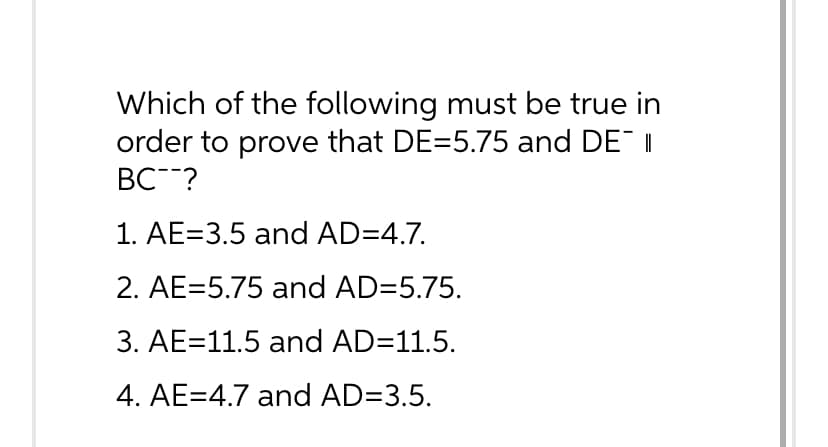 Which of the following must be true in
order to prove that DE=5.75 and DE II
BC ?
1. AE=3.5 and AD=4.7.
2. AE=5.75 and AD=5.75.
3. AE 11.5 and AD=11.5.
4. AE=4.7 and AD=3.5.