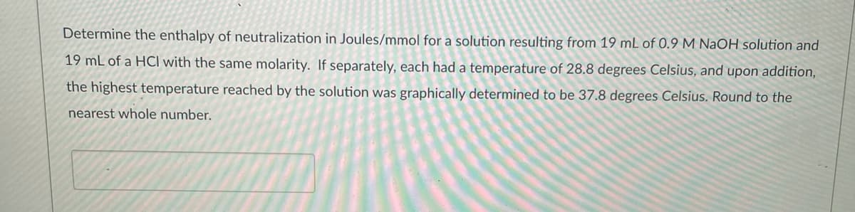 Determine the enthalpy of neutralization in Joules/mmol for a solution resulting from 19 mL of 0.9 M NaOH solution and
19 mL of a HCI with the same molarity. If separately, each had a temperature of 28.8 degrees Celsius, and upon addition,
the highest temperature reached by the solution was graphically determined to be 37.8 degrees Celsius. Round to the
nearest whole number.
