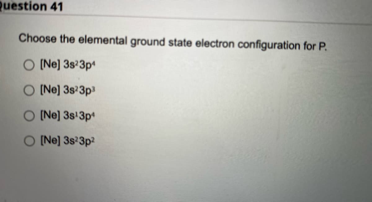 Question 41
Choose the elemental ground state electron configuration for P.
O [Ne] 3s²3p4
O [Ne] 3s23p³
O [Ne] 3s¹3p4
O [Ne] 3s²3p²