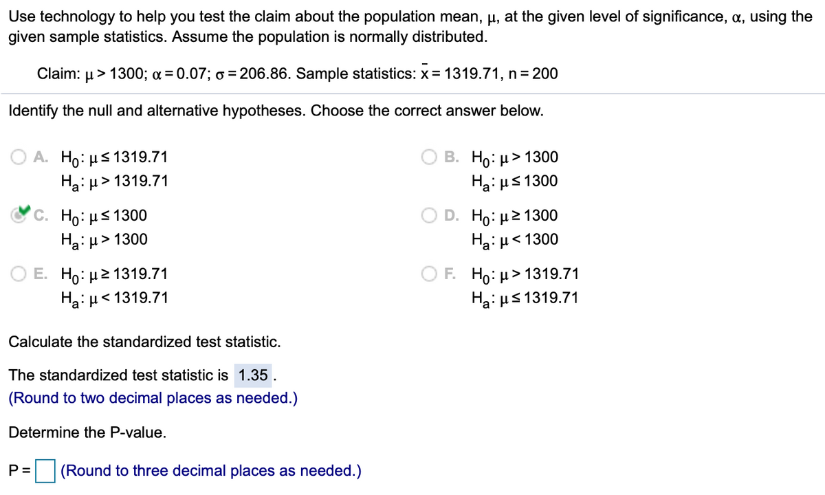 Use technology to help you test the claim about the population mean, µ, at the given level of significance, a, using the
given sample statistics. Assume the population is normally distributed.
Claim:
,> 1300; a= 0.07; 6 = 206.86. Sample statistics: x= 1319.71, n= 200
Identify the null and alternative hypotheses. Choose the correct answer below.
В. Но и> 1300
Ha: us 1300
A. Ho: µs 1319.71
Ha: µ> 1319.71
Ho: µs 1300
Ha: µ > 1300
D. Ho: µ2 1300
Ha: µ< 1300
Hо: > 1319.71
Hai us 1319.71
O E. Ho: µ2 1319.71
OF.
Ha: H< 1319.71
Calculate the standardized test statistic.
The standardized test statistic is 1.35 .
(Round to two decimal places as needed.)
Determine the P-value.
P=
(Round to three decimal places as needed.)
