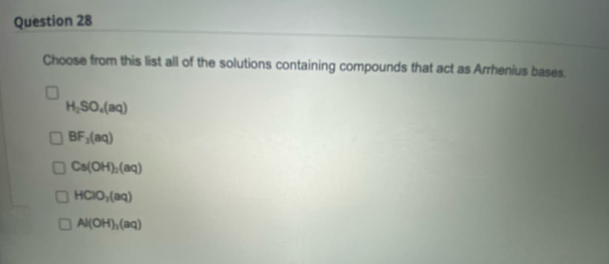 Question 28
Choose from this list all of the solutions containing compounds that act as Arrhenius bases.
H₂SO.(aq)
BF,(aq)
Cs(OH),(aq)
HCIO,(aq)
OAK(OH),(aq)