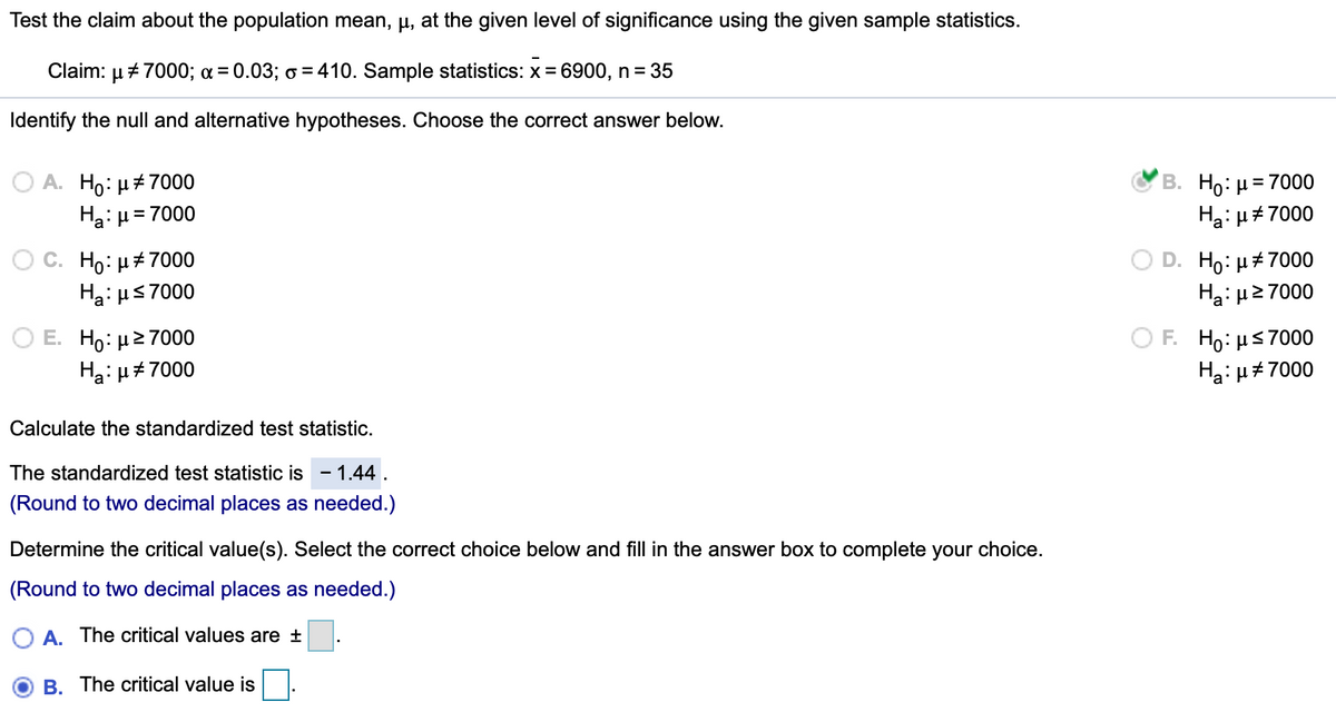 Test the claim about the population mean, µ, at the given level of significance using the given sample statistics.
Claim: µ + 7000; a = 0.03; o = 410. Sample statistics: x = 6900, n = 35
Identify the null and alternative hypotheses. Choose the correct answer below.
O A. Ho: µ+ 7000
Ha: u
В. Но: и3D7000
Ha: u#7000
= 7000
С. Но: и#7000
Ha: us7000
D. Ho: µ#7000
Ha: µ2 7000
Ο Ε. H :μ> 7000
Ha: µ#7000
O F. Ho: µs7000
Ha:µ#7000
Calculate the standardized test statistic.
The standardized test statistic is - 1.44.
(Round to two decimal places as needed.)
Determine the critical value(s). Select the correct choice below and fill in the answer box to complete your choice.
(Round to two decimal places as needed.)
O A. The critical values are ±
B. The critical value is
