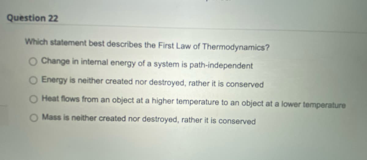 Question 22
Which statement best describes the First Law of Thermodynamics?
O Change in internal energy of a system is path-independent
O Energy is neither created nor destroyed, rather it is conserved
Heat flows from an object at a higher temperature to an object at a lower temperature
Mass is neither created nor destroyed, rather it is conserved