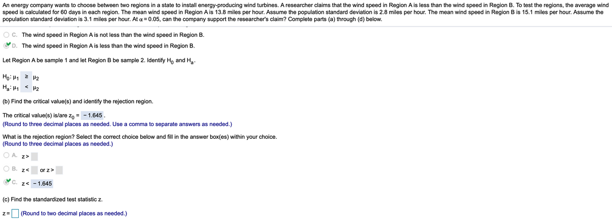 An energy company wants to choose between two regions in a state to install energy-producing wind turbines. A researcher claims that the wind speed in Region A is less than the wind speed in Region B. To test the regions, the average wind speed is calculated for 60 days in each region. The mean wind speed in Region A is 13.8 miles per hour. Assume the population standard deviation is 2.8 miles per hour. The mean wind speed in Region B is 15.1 miles per hour. Assume the population standard deviation is 3.1 miles per hour. At α = 0.05, can the company support the researcher's claim? Complete parts (a) through (d) below.

(a) 
- \( C. \) The wind speed in Region A is not less than the wind speed in Region B.
- \( \checkmark \) \( D. \) The wind speed in Region A is less than the wind speed in Region B.

Let Region A be sample 1 and Region B be sample 2. Identify \( H_0 \) and \( H_a \).

- \( H_0: \mu_1 \geq \mu_2 \)
- \( H_a: \mu_1 < \mu_2 \)

(b) Find the critical value(s) and identify the rejection region.

The critical value(s) is/are \( z_0 = \) \(-1.645\).  
(Round to three decimal places as needed. Use a comma to separate answers as needed.)

What is the rejection region? Select the correct choice below and fill in the answer box(es) within your choice.  
(Round to three decimal places as needed.)

\( A. \, z > \)  
\( B. \, z < \) \(\square\) or \( z > \) \(\square\)  
\( \checkmark \) \( C. \, z < -1.645 \)

(c) Find the standardized test statistic \( z \).

\( z = \) \(\square\) (Round to two decimal places as needed.)