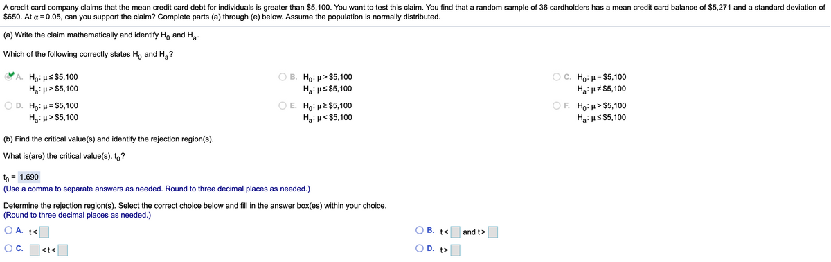 A credit card company claims that the mean credit card debt for individuals is greater than $5,100. You want to test this claim. You find that a random sample of 36 cardholders has a mean credit card balance of $5,271 and a standard deviation of
$650. At a = 0.05, can you support the claim? Complete parts (a) through (e) below. Assume the population is normally distributed.
(a) Write the claim mathematically and identify H, and Ha.
Which of the following correctly states H, and H,?
Ho: µs $5,100
Ha: µ> $5,100
B. Ho: µ> $5,100
Ha: us $5,100
C. Ho: µ= $5,100
Ha: u# $5,100
Ho:µ= $5,100
Hai µ > $5,100
O E. Ho: µ2 $5,100
Ha: u< $5,100
F. Но: > $5,100
Hạ: us $5,100
(b) Find the critical value(s) and identify the rejection region(s).
What is(are) the critical value(s), to?
to =
= 1.690
(Use a comma to separate answers as needed. Round to three decimal places as needed.)
Determine the rejection region(s). Select the correct choice below and fill in the answer box(es) within your choice.
(Round to three decimal places as needed.)
O A. t<
В. t<
and t>
OC.
<t<
D. t>
