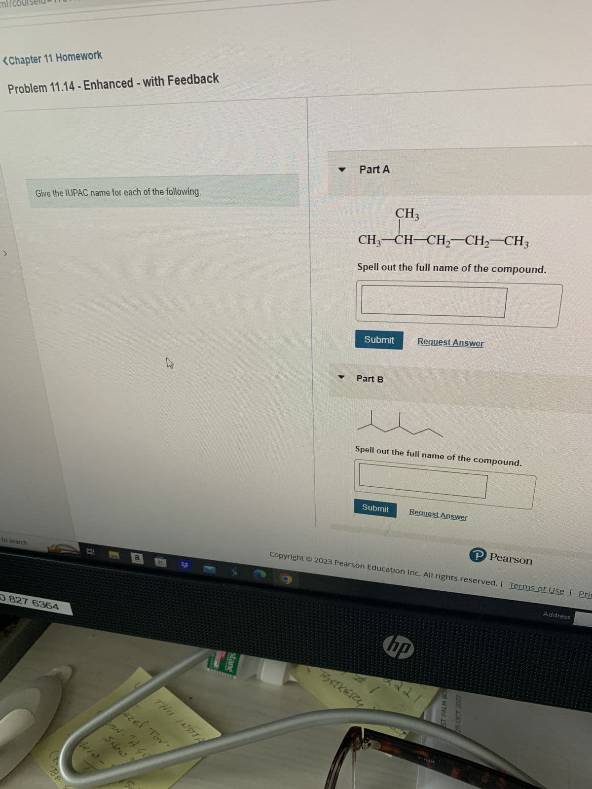 ml?c
<Chapter 11 Homework
Problem 11.14-Enhanced - with Feedback
to search
Give the IUPAC name for each of the following.
0 827 6354
BE
i
M
BREW-
a
THIS INSTER
AzEl Tov-
SHOW
DISHA - "IA Gi
U
stane
T Part A
CH3-CH-CH₂-CH₂-CH3
Spell out the full name of the compound.
Submit
Part B
CH3
Submit
Spell out the full name of the compound.
#
BAKERY
Request Answer
Request Answer
Copyright © 2023 Pearson Education Inc. All rights reserved. | Terms of Use | Priv
hp
2221
51-19-143
P Pearson
ST PALM BON
Address