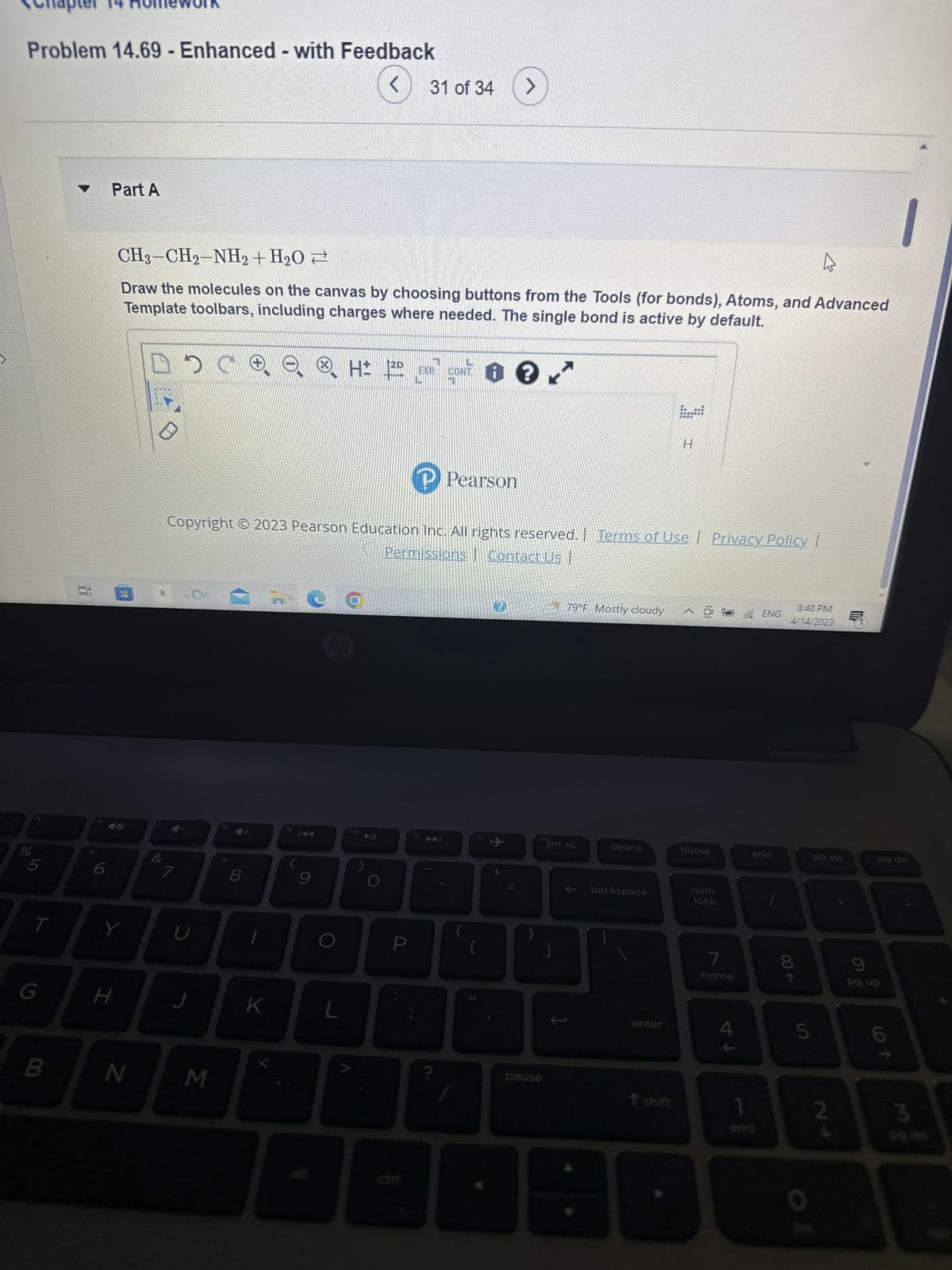 Problem 14.69 - Enhanced - with Feedback
do
S
T
G
B
100
C
Part A
Y
H
CH3–CH2-NH2+H2O →
Draw the molecules on the canvas by choosing buttons from the Tools (for bonds), Atoms, and Advanced
Template toolbars, including charges where needed. The single bond is active by default.
CONTO?
N
&
DO
U
J
M
Copyright © 2023 Pearson Education Inc. All rights reserved. Terms of Use Privacy Policy |
Permissions | Contact Us |
*
8
K
fg
(
2D
ⒸH= 120
9
a
NO
L
f10
31 of 34 >
A
P
Pearson
?
{
F12
0
+
11
ins
pause
prt sc
]
79°F Mostly cloudy
1
delete
backspace
19
H
enter
^ @
home
num
lock
7
home
↑ A
1
ENG
end
8:48 PM
4/14/2023
00-
LO
5
0
pg up
pg dn
9
pg up
cof
3