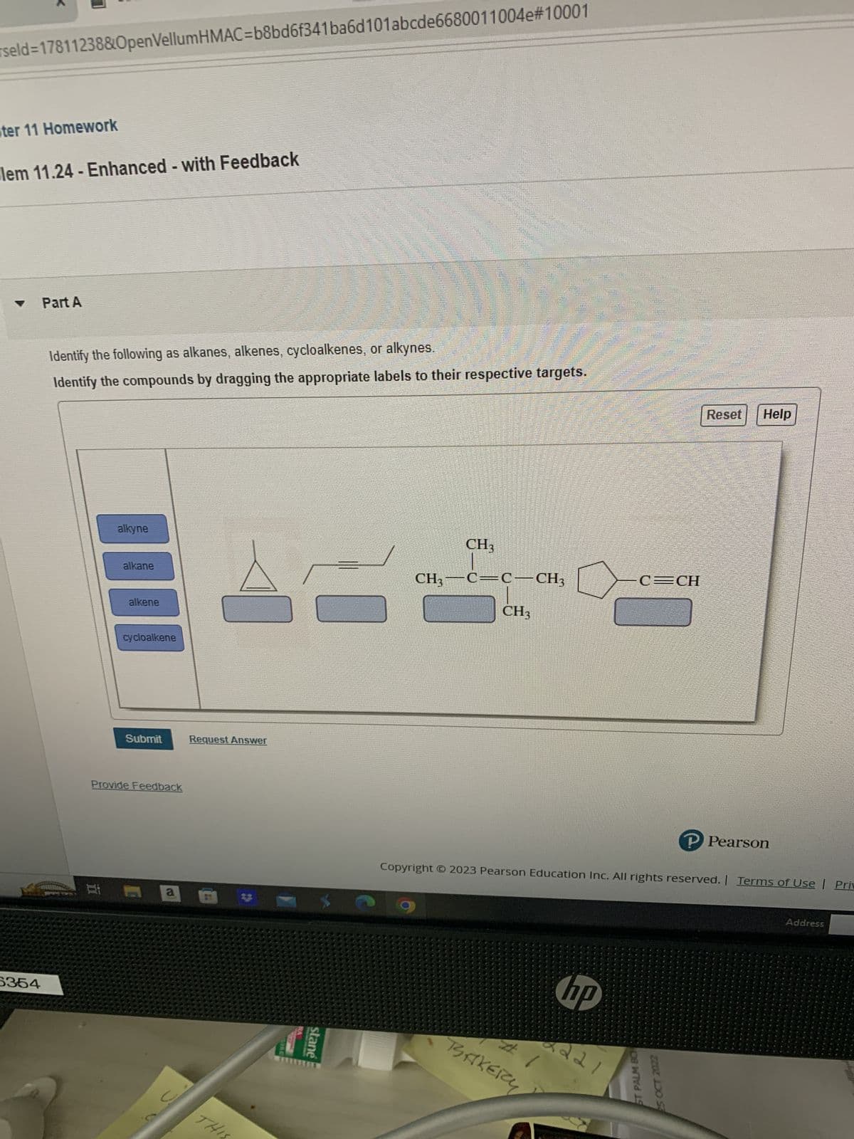 rseld=17811238&OpenVellumHMAC=b8bd6f341ba6d101abcde6680011004e#10001
ter 11 Homework
lem 11.24 - Enhanced - with Feedback
6354
Part A
Identify the following as alkanes, alkenes, cycloalkenes, or alkynes.
Identify the compounds by dragging the appropriate labels to their respective targets.
alkyne
alkane
alkene
cycloalkene
Submit
Provide Feedback
a
C
AF
Request Answer
THIS
stane
CH3
CH3-C=C-CH3
CH3
BAKERY
hp
C=CH
Copyright © 2023 Pearson Education Inc. All rights reserved. | Terms of Use | Priv
2221
Reset Help
ST PALM BO
25 OCT 2022
P Pearson
Address