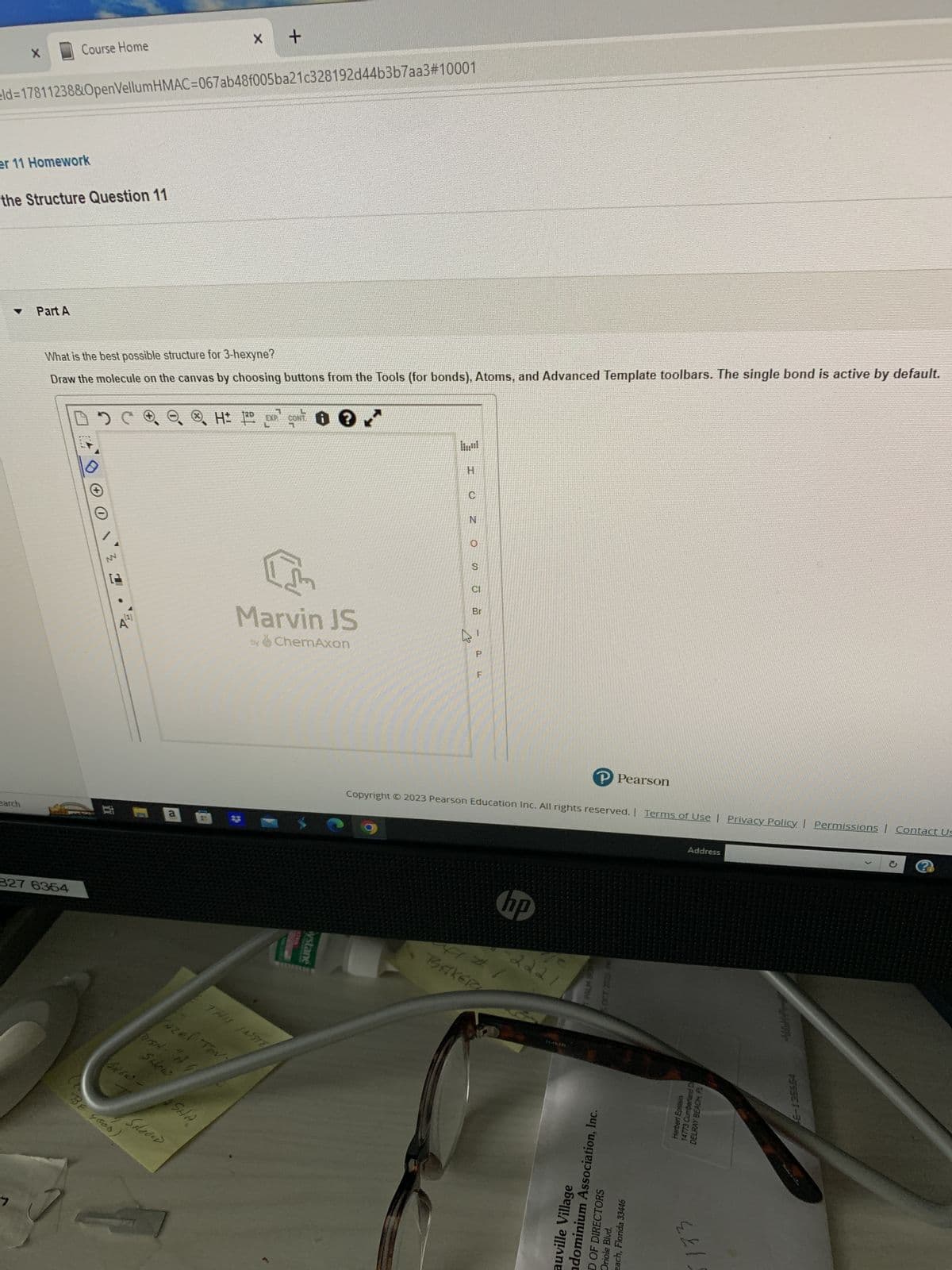 X
er 11 Homework
earch
eld=17811238&OpenVellumHMAC=067ab48f005ba21c328192d44b3b7aa3#10001
the Structure Question 11
។
Course Home
Part A
327 6354
What is the best possible structure for 3-hexyne?
Draw the molecule on the canvas by choosing buttons from the Tools (for bonds), Atoms, and Advanced Template toolbars. The single bond is active by default.
1
2 C
C 2
i
BE GOOD
.
4
BREW-
a
Schoen
Azel Tov
DISA- "AG
Show
کے
X
جداری
+
SHA
120
H: 2D EXP CONT
Com
Marvin JS
by ChemAxon
C
ystane
Z O CO
N
S
CI
ے
Br
1
P
F
Copyright © 2023 Pearson Education Inc. All rights reserved. | Terms of Use | Privacy Policy | Permissions | Contact Us
hp
4141
BAKER
2221
31-49.000
P Pearson
SWING
auville Village
ndominium Association, Inc.
D OF DIRECTORS
Oriole Blvd.
each, Florida 33446
Address
Herbert Epstein
14773 Cumberland D
DELRAY BEACH, FL
کے کے
46-135654