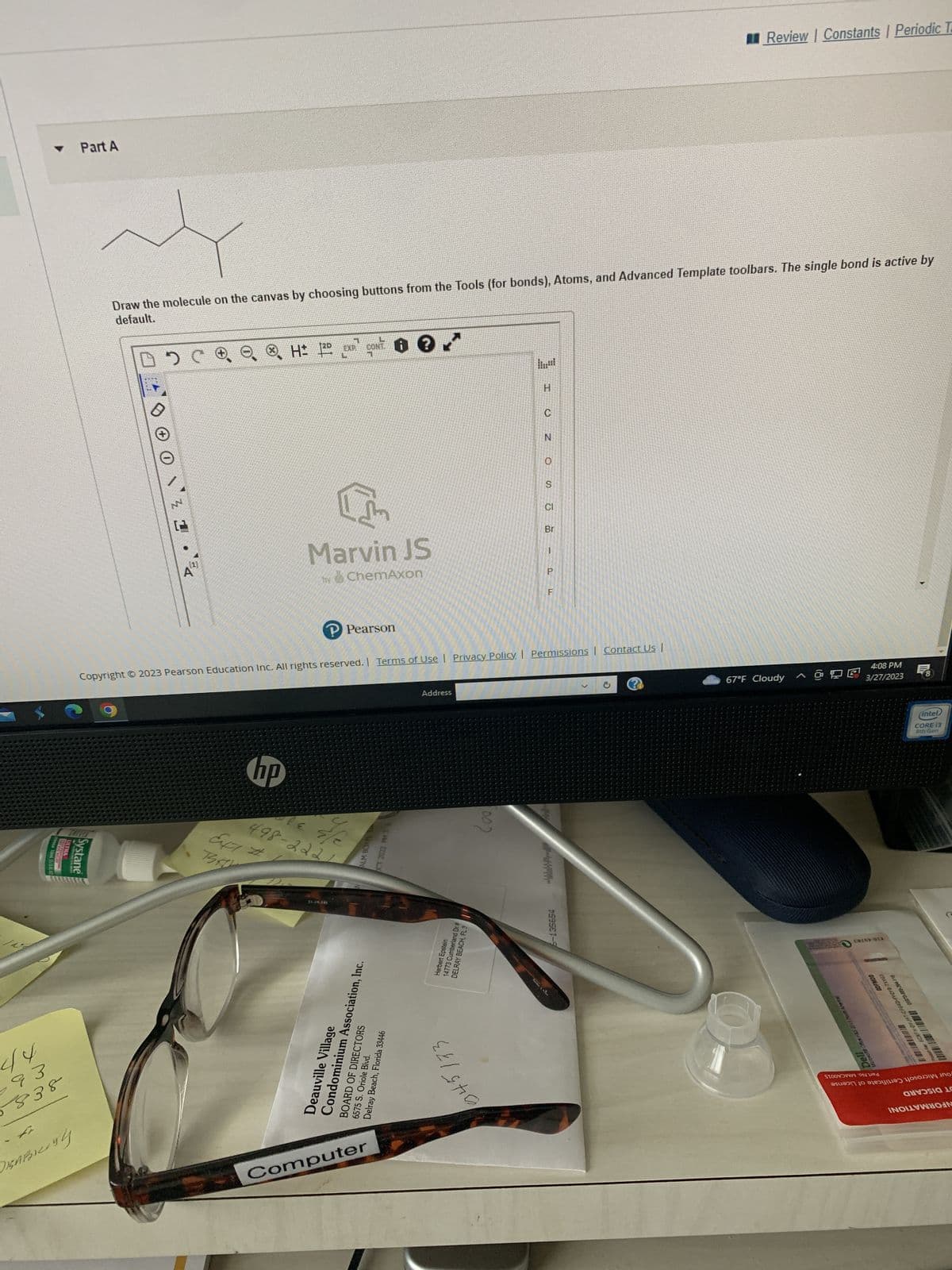 44
93
5838
10ml (1/3 HO
Part A
DISABILITY
ULTRA
CASTEVE RIVER
Systane
Draw the molecule on the canvas by choosing buttons from the Tools (for bonds), Atoms, and Advanced Template toolbars. The single bond is active by
default.
DC
ANV
C
4
H: 2D EXP CONT?
I'm
Marvin JS
by ChemAxon
P Pearson
hp
effe
647 #
498-2221
BA
51-19-145
ALM BCH FL
OCT 2022 PM 34
Deauville Village
Condominium Association, Inc.
BOARD OF DIRECTORS
Delray Beach, Florida 33446
6575 S. Oriole Blvd.
Computer
Copyright © 2023 Pearson Education Inc. All rights reserved. | Terms of Use | Privacy Policy | Permissions | Contact Us |
Address
Herbert Epstein
14773 Cumberland Dr #
DELRAY BEACH, FL 3
1002
Il
Teame Chine
O
N
S
CI
Br
P
Review | Constants | Periodic T
6-135654
67°F Cloudy
^ O DE
ROURLY WON E102 STH BOD
4:08 PM
3/27/2023
E0269-91X
DOWLOO
Dell
TOSOW
STOON ON
ut Kay 6CMFH-DYJHT-CFG4D-FYQYB-TXV63
01970-880-394-118
8
(intel
CORE 13
8th Gen
HOsODI\ ino כסנגjכjo se רוכssus
ANUSIA 10
NOVIN