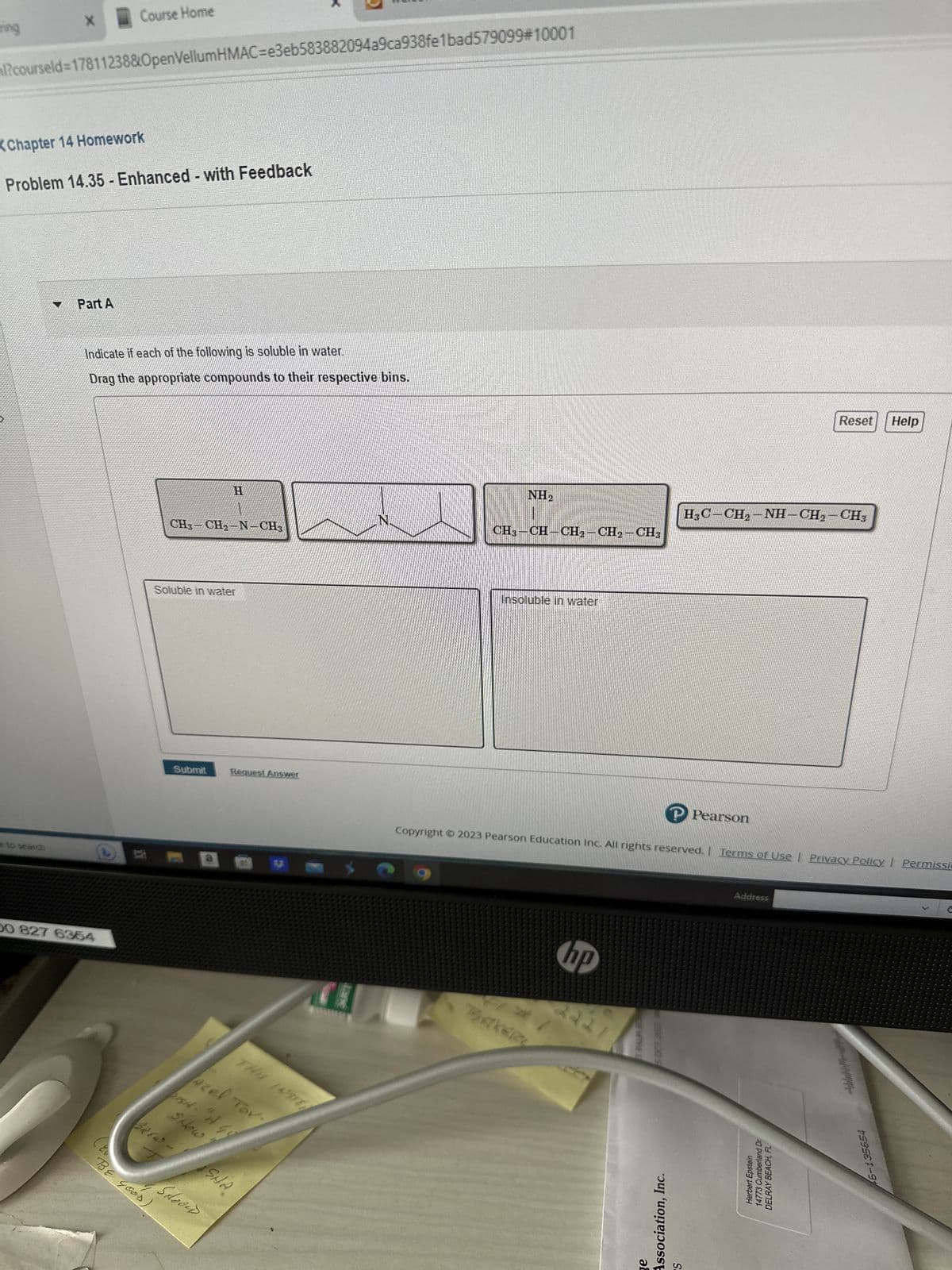 ning
X
l?courseld=17811238&OpenVellumHMAC=e3eb583882094a9ca938fe1bad579099#10001
e to search
Chapter 14 Homework
Problem 14.35 - Enhanced - with Feedback
Part A
Course Home
Indicate if each of the following is soluble in water.
Drag the appropriate compounds to their respective bins.
00 827 6354
(EU
BE GOOD,
CH₂-CH₂-N-CH3
Soluble in water
Submit
Request Answer
azel Tor
Scoow
THE INSTE
Shous
bisH- "A GO
*
SHA
NH₂
CH3-CH-CH₂-CH₂-CH3
Insoluble in water
hp
2221
DENTRE D
Copyright © 2023 Pearson Education Inc. All rights reserved. | Terms of Use | Privacy Policy | Permissie
ge
Association, Inc.
P Pearson
HỌC-CH2-NH-CH,-CH,
S
Address
Reset
Hand Dr
Herbert Epstein
14773 Cumberland
DELRAY BEACH,
Help
46-135654