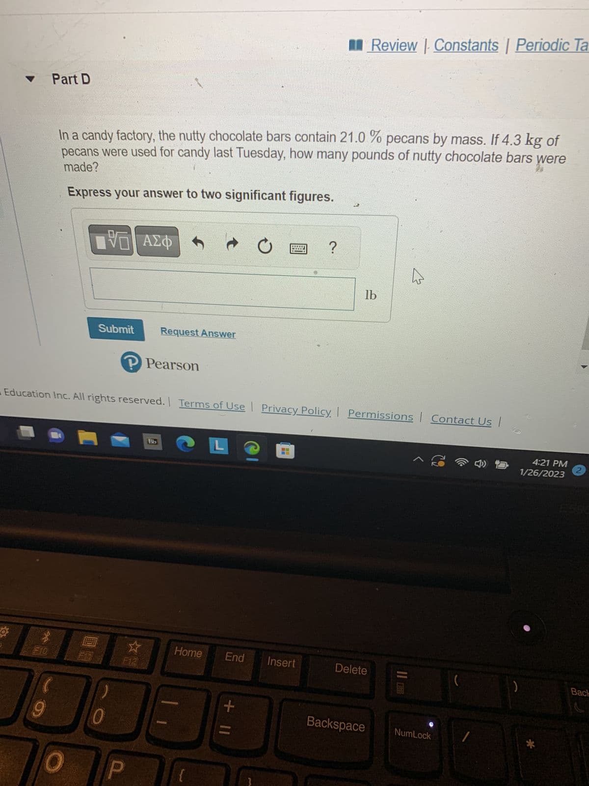 F10
Part D
9
In a candy factory, the nutty chocolate bars contain 21.0% pecans by mass. If 4.3 kg of
pecans were used for candy last Tuesday, how many pounds of nutty chocolate bars were
made?
Express your answer to two significant figures.
IVE ΑΣΦ
B
Submit
0
P Pearson
Request Answer
F12
|
Education Inc. All rights reserved. | Terms of Use | Privacy Policy. Permissions Contact Us |
Bb
L
Home End
{
+ 11
O
}
10
@
?
Insert
Review | Constants | Periodic Ta
lb
Delete
^ €
Backspace NumLock
(
4:21 PM
1/26/2023
2
Back