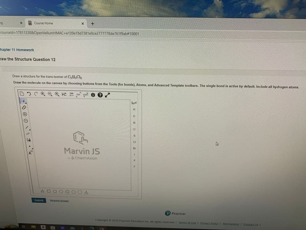 79
courseld=17811238&OpenVellumHMAC-e139e18d7381e0ce2777778de761f9ab#10001
hapter 11 Homework
raw the Structure Question 12
Course Home
Bi
Draw a structure for the trans-isomer of C₂H₂Cl₂.
Draw the molecule on the canvas by choosing buttons from the Tools (for bonds), Atoms, and Advanced Template toolbars. The single bond is active by default. Include all hydrogen atoms.
De
트스
(1)
AD
x +
Submit
H: 2D EXP CONT. ? ✓
C
Marvin JS
by ChemAxon
100004
Request Answer
H
C
N
S
CI
Br
1
OL
F
P Pearson
Copyright © 2023 Pearson Education Inc. All rights reserved. | Terms of Use | Privacy Policy | Permissions | Contact Us |