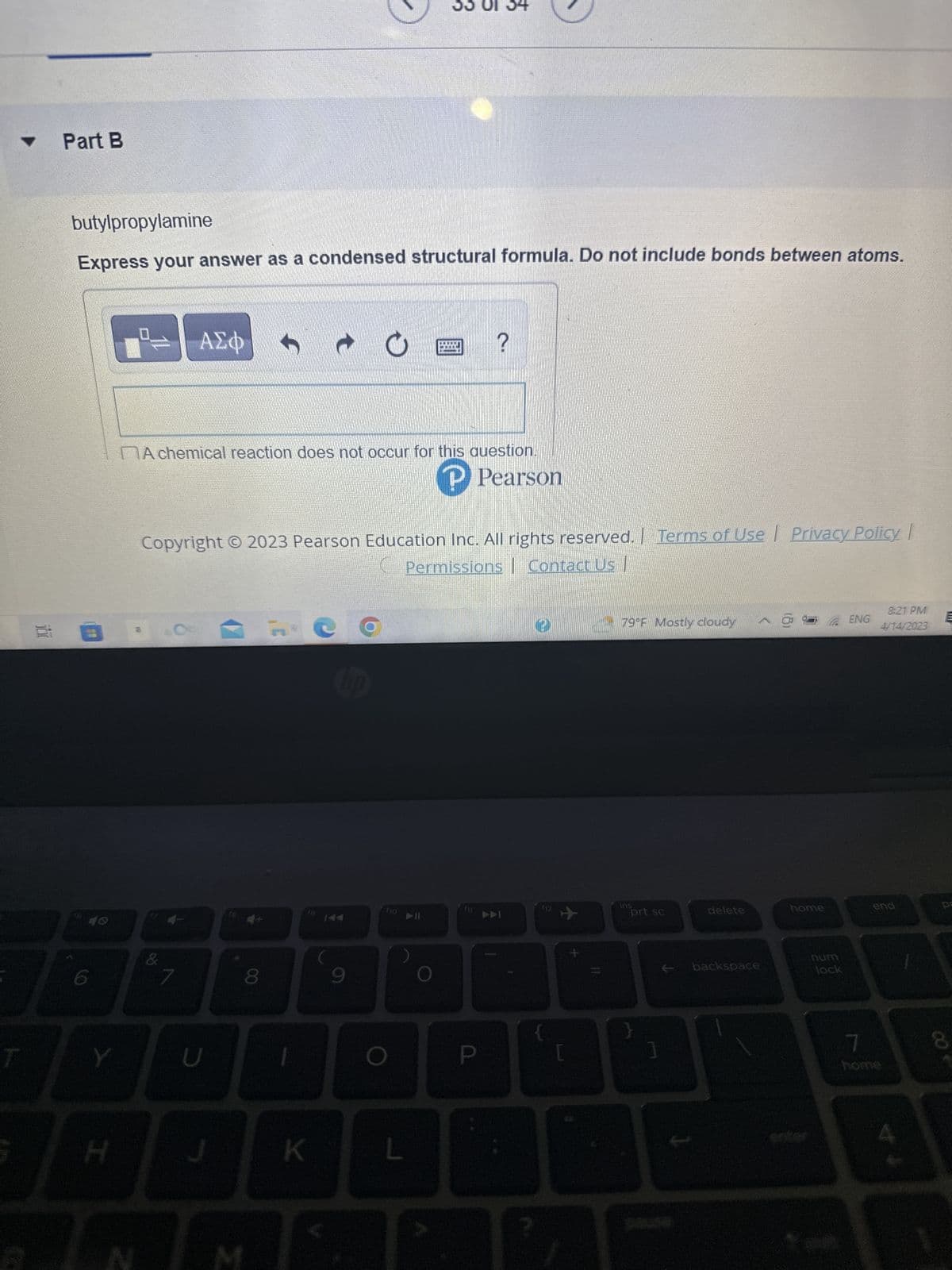 ▼
T
G
Part B
butylpropylamine
Express your answer as a condensed structural formula. Do not include bonds between atoms.
1.
6
H
= | ΑΣΦ
A chemical reaction does not occur for this question.
P Pearson
#1
|
Copyright © 2023 Pearson Education Inc. All rights reserved. Terms of Use Privacy Policy |
Permissions Contact Us
&
U
J
8
C
K
9
O
?
L
P
3
f12
{
+
+
79°F Mostly cloudy
ins
prt sc
delete
backspace
home
num
lock
ENG
8:21 PM
4/14/2023
end
7
home
pa
8