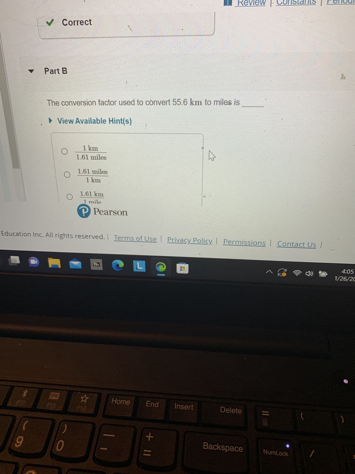 ▼
*
F10
9
✔ Correct
Part B
The conversion factor used to convert 55.6 km to miles is
► View Available Hint(s)
O
1 km
1.61 miles
)
0
1.61 miles
1 km
1.61 km
1 mile
P Pearson
Education Inc. All rights reserved. Terms of Use | Privacy Policy | Permissions Contact Us |
F12
Bb
Home
End
+ 11
8
HAHA
Review
W
Insert
Delete
|
^ S
||
Backspace NumLock
4:05
1/26/20