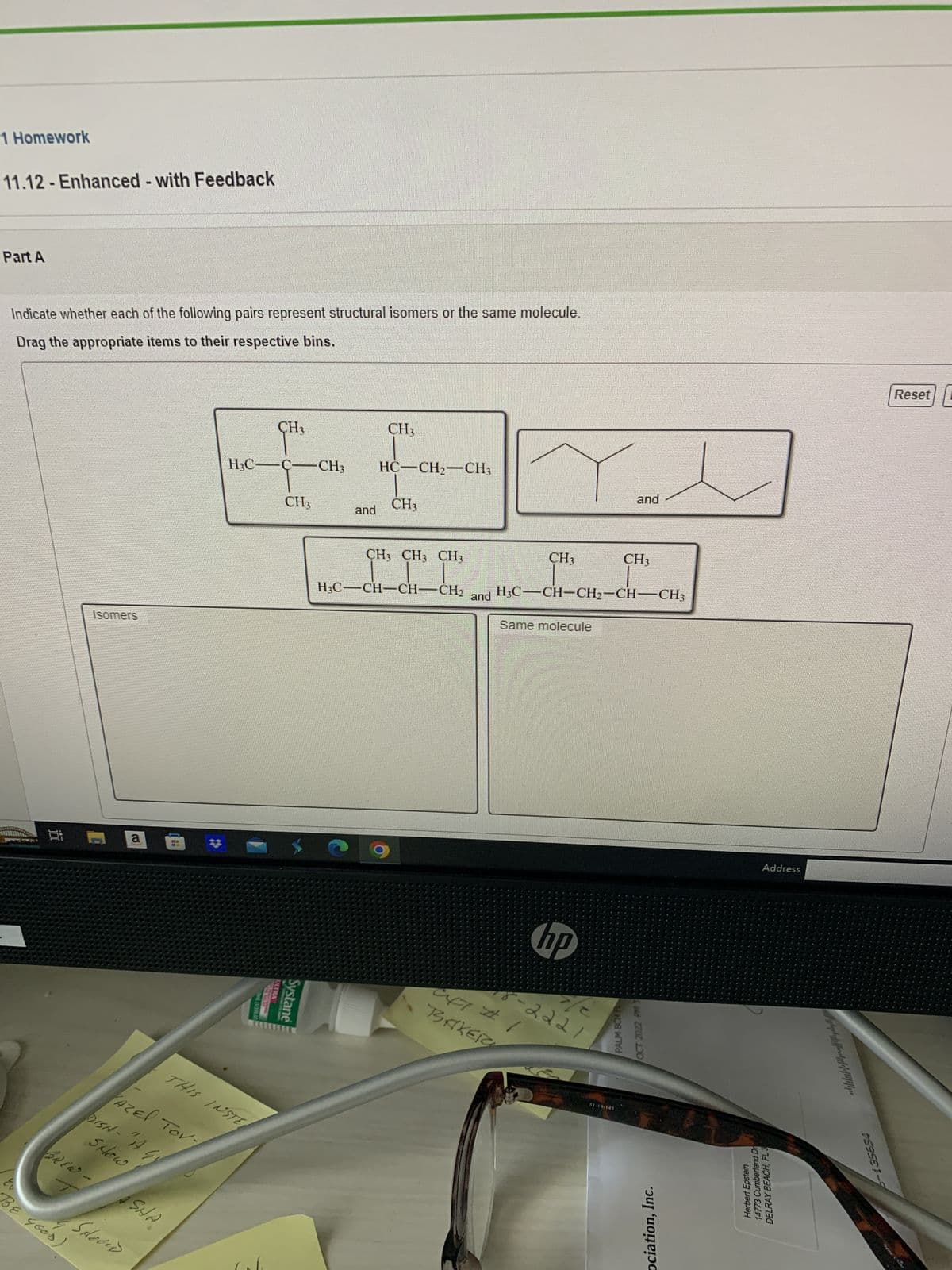 1 Homework
11.12 - Enhanced - with Feedback
Part A
Indicate whether each of the following pairs represent structural isomers or the same molecule.
Drag the appropriate items to their respective bins.
ei
Isomers
E
BE GOOD)
BREW-
a
4
DISH - "I G
SHow
Azel Tov
Schoond
H
THIS INSTE
ASHA
H₂C
H3C-C- CH3 HCCHÍCH,
Ont (1/380
CH₂
100
ULMENT
CH3
Systane
CH3
and
CH3
CH3 CH3 CH3
H₂C-CH-CH-CH₂
CH₂
BAKERY
and H3C-CH-CH₂-CH-CH3
Same molecule
hp
8-2221
and
PALM BCH
CH3
P
OCT 2022 PM 3
51-19-145
ociation, Inc.
Address
Dr
Herbert Epstein
14773 Cumberland
DELRAY BEACH, FL 3
6-135654
Reset
