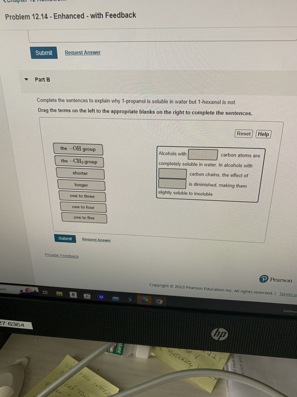 Problem 12.14 - Enhanced - with Feedback
arch
27 6354
Submit
Part B
Request Answer
Complete the sentences to explain why 1-propanol is soluble in water but 1-hexanol is not.
Drag the terms on the left to the appropriate blanks on the right to complete the sentences.
4
the –OH group
the – CH3 group
Submit
shorter
one to three
SH.
longer
Provide Feedback
one to four
11
one to five
a
Request Answer
zel To
**
0
US THIS INSTEAT
stane
Alcohols with
carbon atoms are
completely soluble in water. In alcohols with
carbon chains, the effect of
is diminished, making them
slightly soluble to insoluble.
BAKERY
Reset Help
Copyright © 2023 Pearson Education Inc. All rights reserved. | Terms of
hip
6221
ST PALM BO
P Pearson
5 OCT 2022
Address