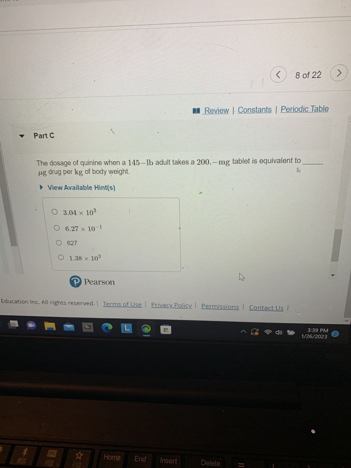Part C
F10
BO
O 3.04 × 10³
6.27 x 10-1
The dosage of quinine when a 145-lb adult takes a 200.-mg tablet is equivalent to
ug drug per kg of body weight.
► View Available Hint(s)
O 627
O 1.38 × 10³
P Pearson
*
Education Inc. All rights reserved. | Terms of Use Privacy Policy. Permissions Contact Us |
Bb
Home
L
End
Insert
■ Review |- Constants | Periodic Table
1
<
|
Delete
8 of 22
^ C
3:39 PM
1/26/2023
>
2