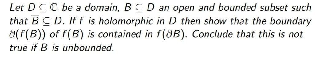 Let D CC be a domain, B C D an open and bounded subset such
that BC D. Iff is holomorphic in D then show that the boundary
a(f(B)) of f(B) is contained in f(aB). Conclude that this is not
true if B is unbounded.
