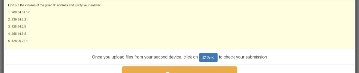 Find out the classes of the given IP address and justify your answer
1. 209.34.54.12
2. 239.34.2.21
3. 128.34.2.8
4. 256.14.6.8
5. 128.09.23.1
Once you upload files from your second device, click on
S Sync to check your submission
