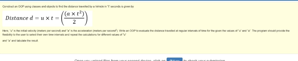 Construct an OOP using classes and objects to find the distance travelled by a Vehicle in "t" seconds is given by
Distance d = u × t =
Here, "u" is the initial velocity (meters per second) and "a" is the acceleration (meters per second?). Write an OOP to evaluate the distance travelled at regular intervals of time for the given the values of "u" and "a". The program should provide the
flexibility to the user to select their own time intervals and repeat the calculations for different values of "u"
and "a" and tabulate the result.
Onco voU upload filos from vour s ocend dovico click on
to chock VOur cubmiccion
