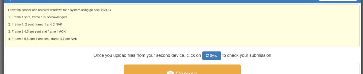 Draw the sender and receiver windows for a system using go back N ARQ
1. Frame 1 sent, frame 1 is acknowledged
2. Frame 1, 2 sent, frame 1 and 2 NAK
3. Frame 3,4,5 are sent and frame 4 ACK
4. Frame 4,5,6 and 7 are sent, frame 4,7 are NAK
Once you upload files from your second device, click on S Sync
to check your submission
Camor
