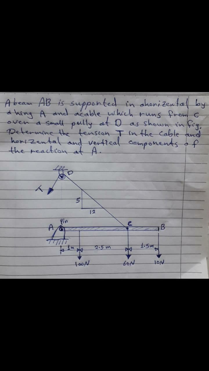 Abeam AB is supponted in ahonizental by
thing A andd acable which runs fromG
a Small pully at D as shown in frg
over
Determine the tenscon T in the Cablte and
horizental and vertical_components o f
the reaction at A.
12
Pin
Im
2.5m
tooN
HON
