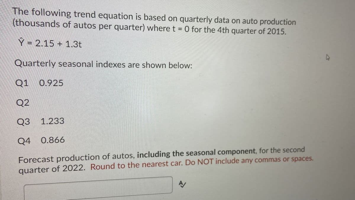 The following trend equation is based on quarterly data on auto production
(thousands of autos per quarter) where t = 0 for the 4th quarter of 2015.
Ý = 2.15 + 1.3t
Quarterly seasonal indexes are shown below:
Q1
0.925
Q2
Q3 1.233
Q4 0.866
Forecast production of autos, including the seasonal component, for the second
quarter of 2022. Round to the nearest car. Do NOT include any commas or spaces.
