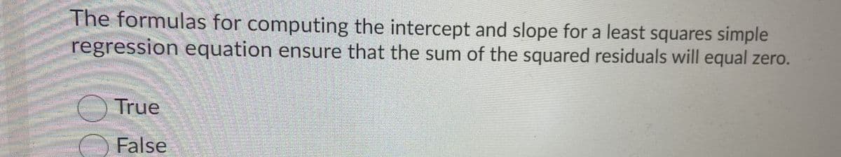 The formulas for computing the intercept and slope for a least squares simple
regression equation ensure that the sum of the squared residuals will equal zero.
True
False
