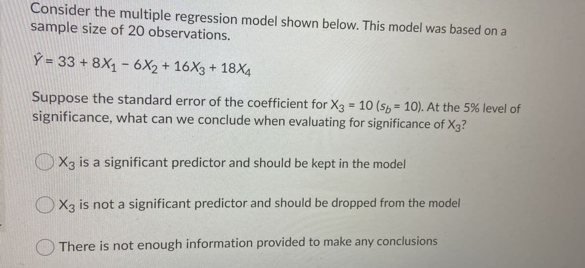 Consider the multiple regression model shown below. This model was based on a
sample size of 20 observations.
Ý = 33 + 8X1 - 6X2 + 16X3 + 18X4
Suppose the standard error of the coefficient for X3 = 10 (s, = 10). At the 5% level of
%3D
significance, what can we conclude when evaluating for significance of X3?
X3 is a significant predictor and should be kept in the model
O X3 is not a significant predictor and should be dropped from the model
There is not enough information provided to make any conclusions
