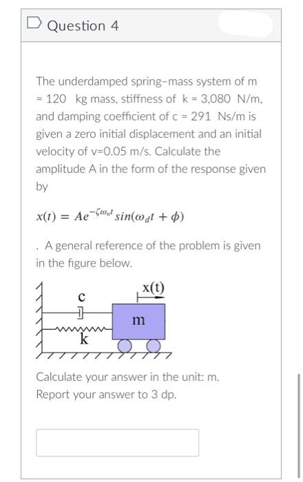 D Question 4
The underdamped spring-mass system of m
= 120 kg mass, stiffness of k = 3,080 N/m.
and damping coefficient of c = 291 Ns/m is
given a zero initial displacement and an initial
velocity of v-0.05 m/s. Calculate the
amplitude A in the form of the response given
by
x(1) = Ae
'sin(@at + 4)
A general reference of the problem is given
in the figure below.
x(t)
m
k
Calculate your answer in the unit: m.
Report your answer to 3 dp.
