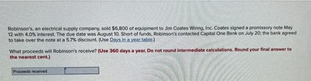 Robinson's, an electrical supply company, sold $6,800 of equipment to Jim Coates Wiring, Inc. Coates signed a promissory note May
12 with 4,0% interest. The due date was August 10. Short of funds, Robinson's contacted Capital One Bank on July 20; the bank agreed
to take over the note at a 5.7% discount. (Use Days in a year table)
What proceeds will Robinson's receive? (Use 360 days a year. Do not round intermediate calculations. Round your final answer to
the nearest cent.)
Proceeds received
