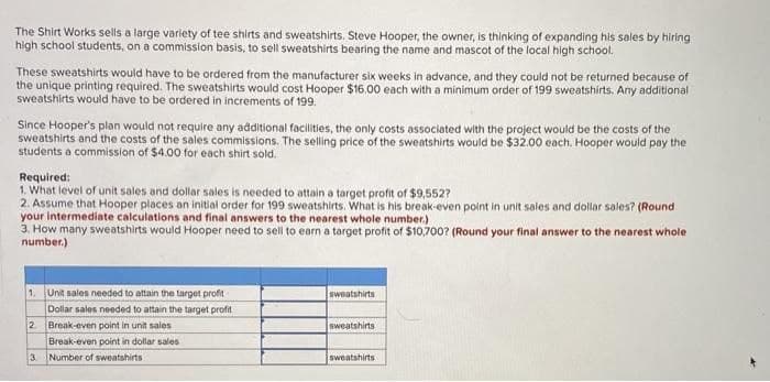 The Shirt Works sells a large variety of tee shirts and sweatshirts. Steve Hooper, the owner, is thinking of expanding his sales by hiring
high school students, on a commission basis, to sell sweatshirts bearing the name and mascot of the local high school.
These sweatshirts would have to be ordered from the manufacturer six weeks in advance, and they could not be returned because of
the unique printing required. The sweatshirts would cost Hooper $16.00 each with a minimum order of 199 sweatshirts. Any additional
sweatshirts would have to be ordered in increments of 199.
Since Hooper's plan would not require any additional facilities, the only costs associated with the project would be the costs of the
sweatshirts and the costs of the sales commissions. The selling price of the sweatshirts would be $32.00 each. Hooper would pay the
students a commission of $4.00 for each shirt sold.
Required:
1. What level of unit sales and dollar sales is needed to attain a target profit of $9,552?
2. Assume that Hooper places an initial order for 199 sweatshirts. What is his break-even point in unit sales and dollar sales? (Round
your intermediate calculations and final answers to the nearest whole number.)
3. How many sweatshirts would Hooper need to sell to earn a target profit of $10,700? (Round your final answer to the nearest whole
number.)
1. Unit sales needed to attain the target profit
Dollar sales needed to attain the target profit
2. Break-even point in unit sales
3
Break-even point in dollar sales.
Number of sweatshirts
sweatshirts
sweatshirts
sweatshirts