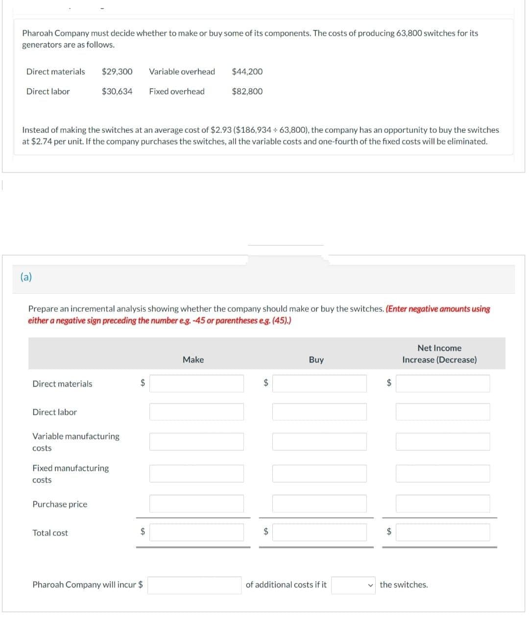 Pharoah Company must decide whether to make or buy some of its components. The costs of producing 63,800 switches for its
generators are as follows.
Direct materials
Direct labor
(a)
Direct materials
Direct labor
$29,300
$30,634
Instead of making the switches at an average cost of $2.93 ($186,934÷63,800), the company has an opportunity to buy the switches
at $2.74 per unit. If the company purchases the switches, all the variable costs and one-fourth of the fixed costs will be eliminated.
Variable manufacturing
costs
Purchase price
Prepare an incremental analysis showing whether the company should make or buy the switches. (Enter negative amounts using
either a negative sign preceding the number e.g. -45 or parentheses e.g. (45).)
Fixed manufacturing
costs
Total cost
$
Variable overhead
$
Fixed overhead
Pharoah Company will incur $
$44,200
$82,800
Make
$
$
Buy
of additional costs if it
$
$
Net Income
Increase (Decrease)
the switches.