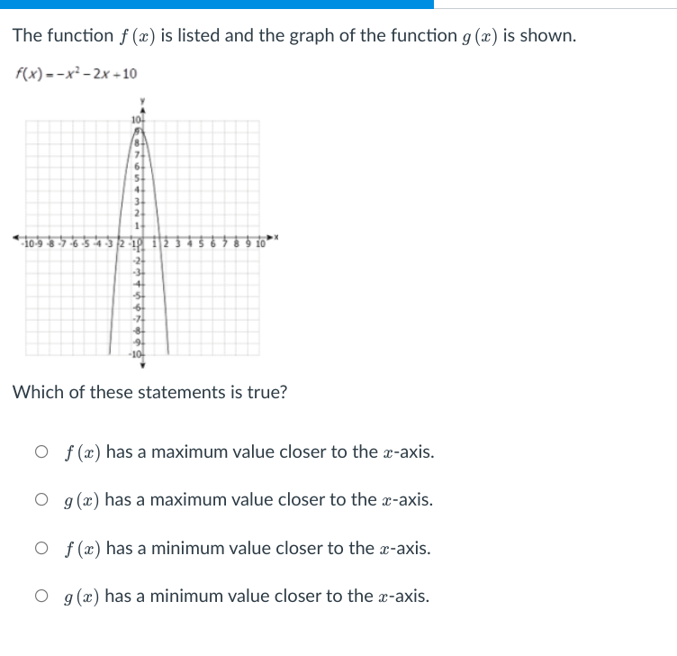 The function f (x) is listed and the graph of the function g (x) is shown.
f(x) =-x² - 2x +10
10-
8-
7.
6.
4.
2.
-10-9 8-7-6 5 432-19
-24
-34
4
-7
8
-10-
Which of these statements is true?
O f (x) has a maximum value closer to the a-axis.
O g (x) has a maximum value closer to the r-axis.
O f (x) has a minimum value closer to the x-axis.
O g (x) has a minimum value closer to the x-axis.
