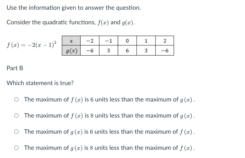 Use the information given to answer the question.
Consider the quadratic functions, f(x) and g(x).
-2
-1
2
f (x) = -2(x – 1)?
g(x)
|
-6
3
6
-6
Part B
Which statement is true?
O The maximum of f (x) is 6 units less than the maximum of g (x).
O The maximum of f (x) is 8 units less than the maximum of g (x).
O The maximum of g (x) is 6 units less than the maximum of f (x).
O The maximum of g (x) is 8 units less than the maximum of f (x).
3.
