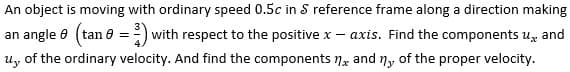 An object is moving with ordinary speed 0.5c in S reference frame along a direction making
an angle (tan =) with respect to the positive x - axis. Find the components u, and
u.,, of the ordinary velocity. And find the components and ny of the proper velocity.