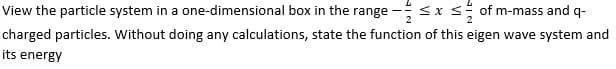 View the particle system in a one-dimensional box in the range - ≤ x ≤ of m-mass and q-
charged particles. Without doing any calculations, state the function of this eigen wave system and
its energy