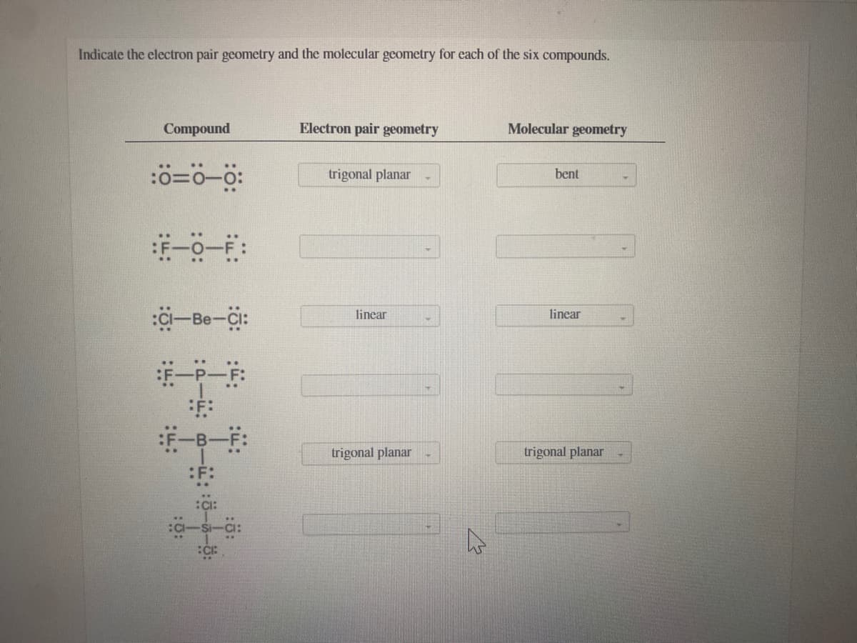 Indicate the electron pair geometry and the molecular geometry for each of the six compounds.
Compound
Electron pair geometry
Molecular geometry
trigonal planar
bent
a-Be-Ci:
linear
linear
#P-F
trigonal planar
trigonal planar
:F:
CI:
