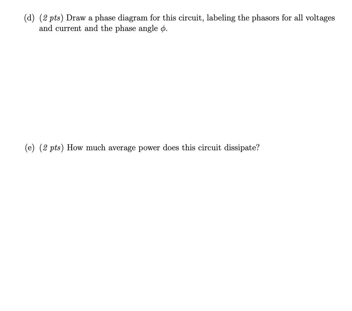 (d) (2 pts) Draw a phase diagram for this circuit, labeling the phasors for all voltages
and current and the phase angle ø.
(e) (2 pts) How much average power does this circuit dissipate?
