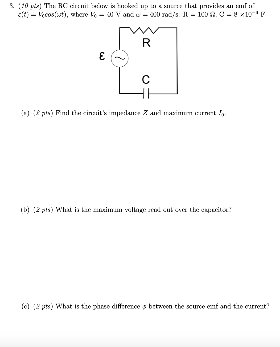 3. (10 pts) The RC circuit below is hooked up to a source that provides an emf of
e(t) = Vocos(wt), where Vo = 40 V and w =
400 rad/s. R = 100 N, C = 8 ×10-6 F.
(a) (2 pts) Find the circuit's impedance Z and maximum current Io.
(b) (2 pts) What is the maximum voltage read out over the capacitor?
(c) (2 pts) What is the phase difference o between the source emf and the current?
