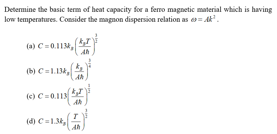 Determine the basic term of heat capacity for a ferro magnetic material which is having
low temperatures. Consider the magnon dispersion relation as w= Ak? .
3
(a) C = 0.113k,
Aħ
kB
(b) С %3D1.13k,
Aħ
(c) C = 0.113|
Aħ
(d) C = 1.3k,
Aħ
