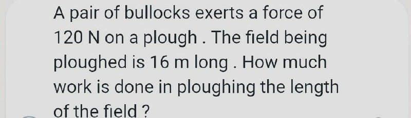 A pair of bullocks exerts a force of
120 N on a plough . The field being
ploughed is 16 m long . How much
work is done in ploughing the length
of the field ?
