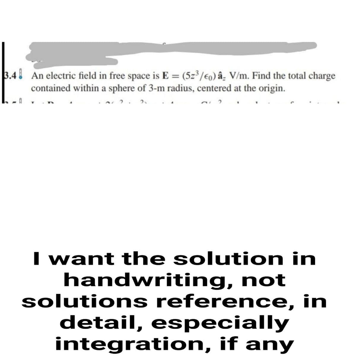 3.4 An electric field in free space is E = (5z³/€0) â- V/m. Find the total charge
contained within a sphere of 3-m radius, centered at the origin.
I want the solution in
handwriting, not
solutions reference, in
detail, especially
integration, if any
