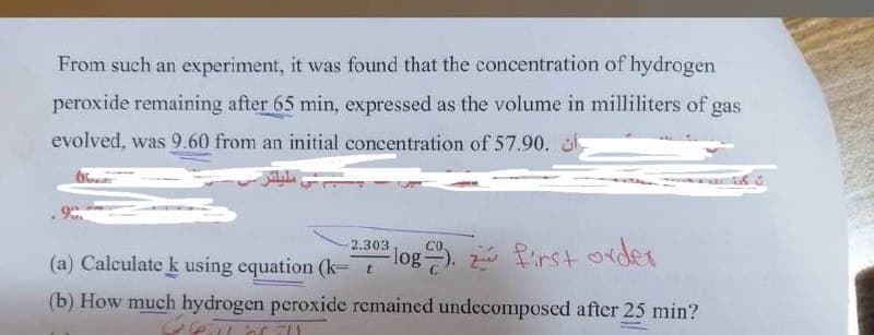 From such an experiment, it was found that the concentration of hydrogen
peroxide remaining after 65 min, expressed as the volume in milliliters of gas
evolved, was 9.60 from an initial concentration of 57.90.
2.303
CO.
(a) Calculate k using equation (k- t
log. Pirst order
(b) How much hydrogen peroxide remained undecomposed after 25 min?
